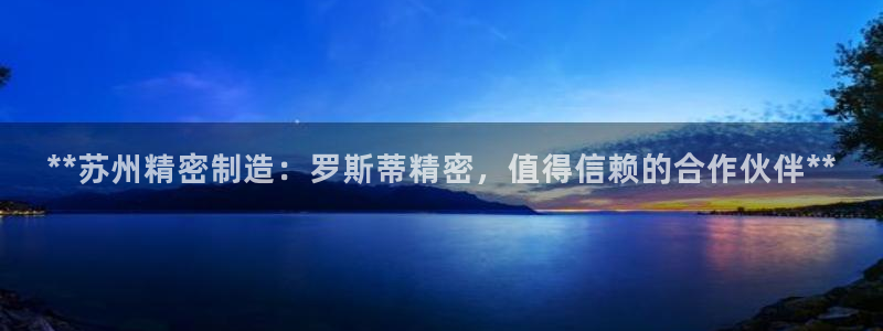 彩神v8app：**苏州精密制造：罗斯蒂精密，值得信赖的合作伙伴**