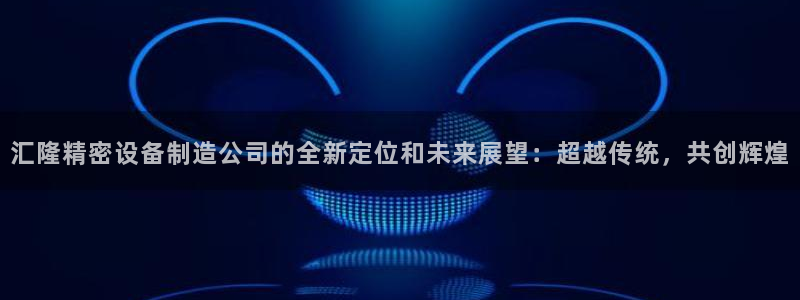 彩神用户登录：汇隆精密设备制造公司的全新定位和未来展望：超越传统，共创辉煌