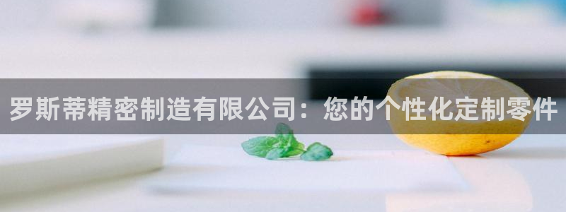 彩神可以提现吗：罗斯蒂精密制造有限公司：您的个性化定制零件