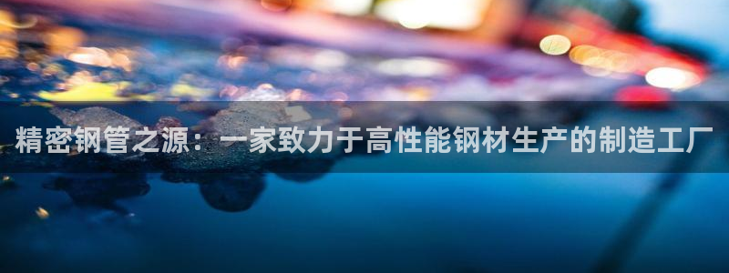 彩神ix可靠吗：精密钢管之源：一家致力于高性能钢材生产的制造工厂