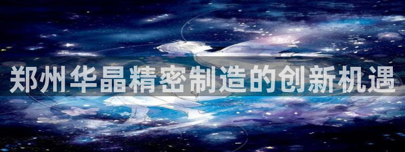 彩神v网赌软件下载：郑州华晶精密制造的创新机遇