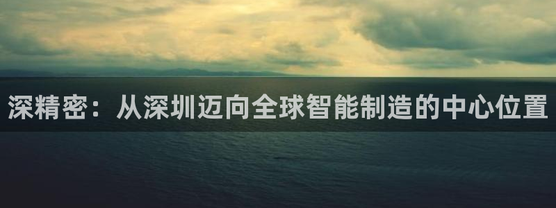 天天彩神welcome：深精密：从深圳迈向全球智能制造的中心位置