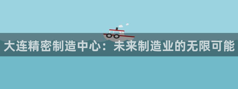 彩神v8手机客户端怎么下载：大连精密制造中心：未来制造业的无限可能