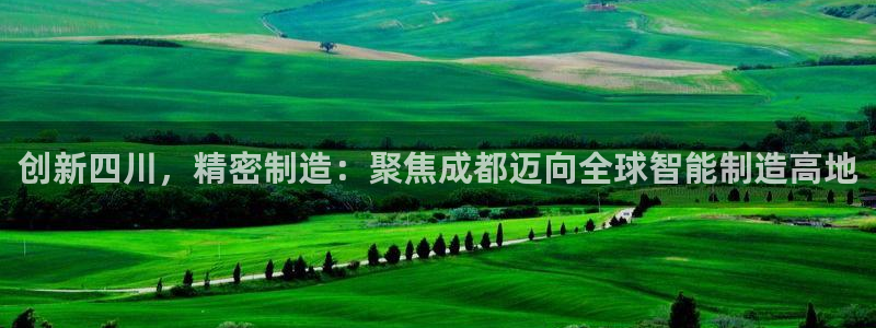 彩神x平台靠什么盈利：创新四川，精密制造：聚焦成都迈向全球智能制造高地