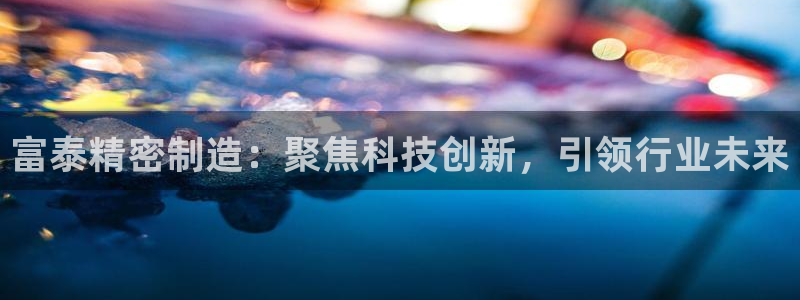 彩神合法吗.是国家认可的吗：富泰精密制造：聚焦科技创新，引领行业未来