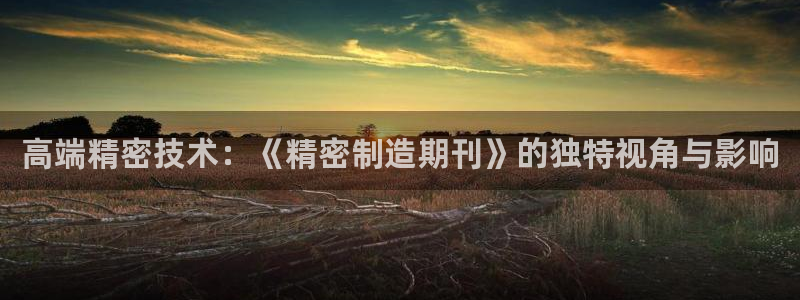 彩神v8有多久了?靠谱吗：高端精密技术：《精密制造期刊》的独特视角与影响