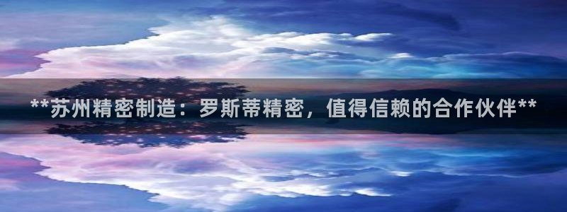 彩神velcome购彩大厅：**苏州精密制造：罗斯蒂精密，值得信赖的合作伙伴**
